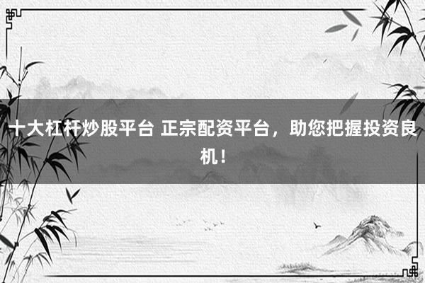 十大杠杆炒股平台 正宗配资平台，助您把握投资良机！