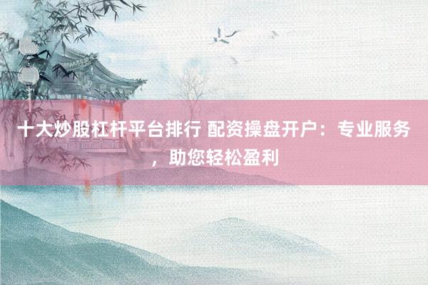 十大炒股杠杆平台排行 配资操盘开户：专业服务，助您轻松盈利