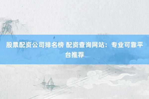 股票配资公司排名榜 配资查询网站：专业可靠平台推荐