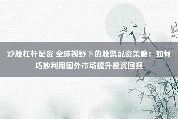 炒股杠杆配资 全球视野下的股票配资策略：如何巧妙利用国外市场提升投资回报