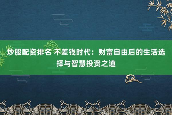 炒股配资排名 不差钱时代：财富自由后的生活选择与智慧投资之道