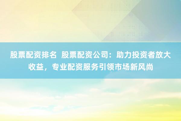 股票配资排名  股票配资公司：助力投资者放大收益，专业配资服务引领市场新风尚