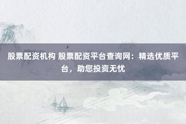 股票配资机构 股票配资平台查询网：精选优质平台，助您投资无忧
