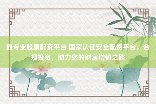 最专业股票配资平台 国家认证安全配资平台，合规投资，助力您的财富增值之路