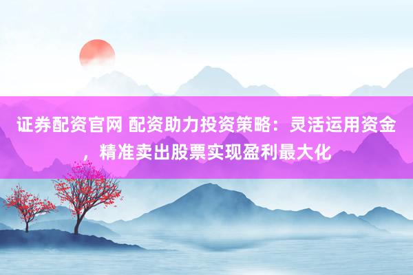 证券配资官网 配资助力投资策略：灵活运用资金，精准卖出股票实现盈利最大化