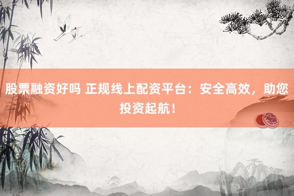 股票融资好吗 正规线上配资平台：安全高效，助您投资起航！