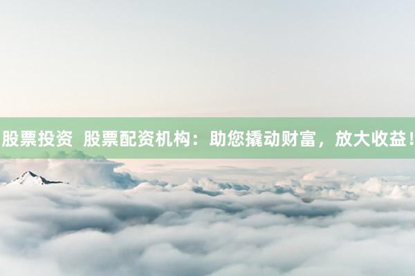 股票投资  股票配资机构：助您撬动财富，放大收益！