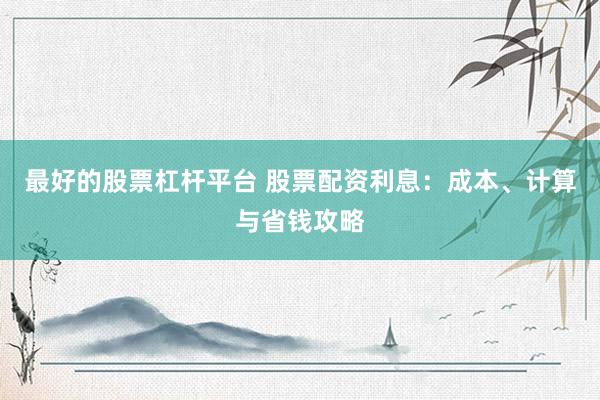 最好的股票杠杆平台 股票配资利息：成本、计算与省钱攻略