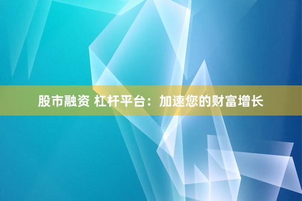 股市融资 杠杆平台：加速您的财富增长