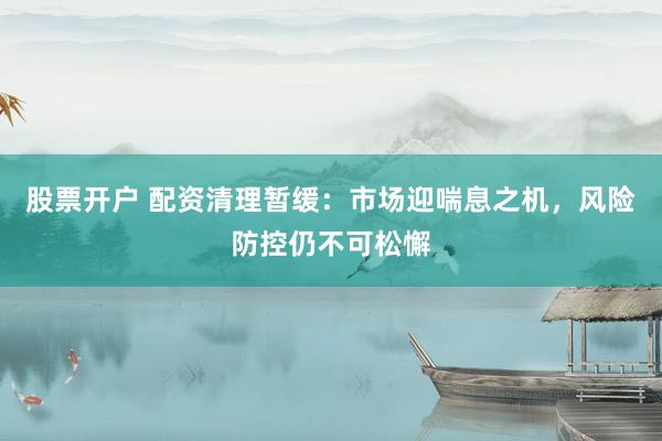 股票开户 配资清理暂缓：市场迎喘息之机，风险防控仍不可松懈