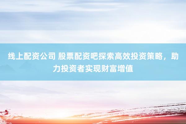 线上配资公司 股票配资吧探索高效投资策略，助力投资者实现财富增值