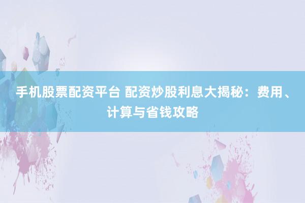手机股票配资平台 配资炒股利息大揭秘：费用、计算与省钱攻略