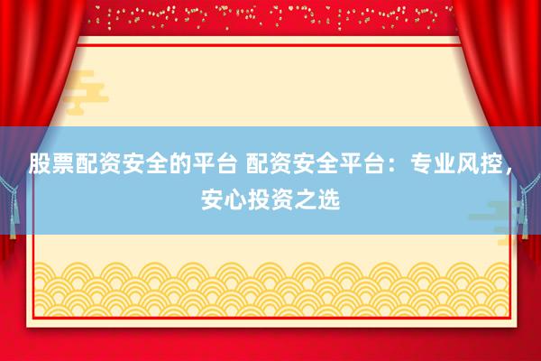 股票配资安全的平台 配资安全平台：专业风控，安心投资之选