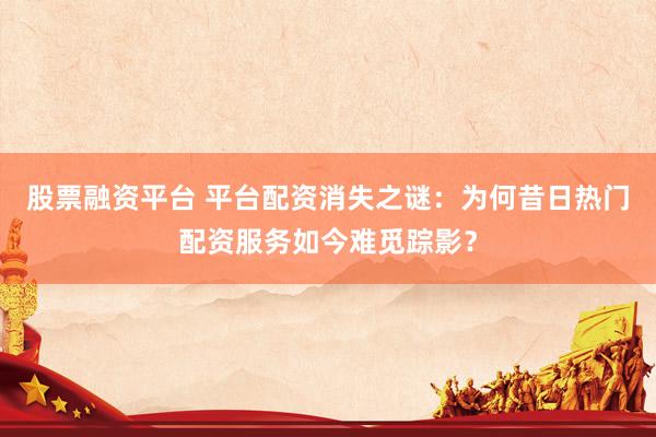 股票融资平台 平台配资消失之谜：为何昔日热门配资服务如今难觅踪影？