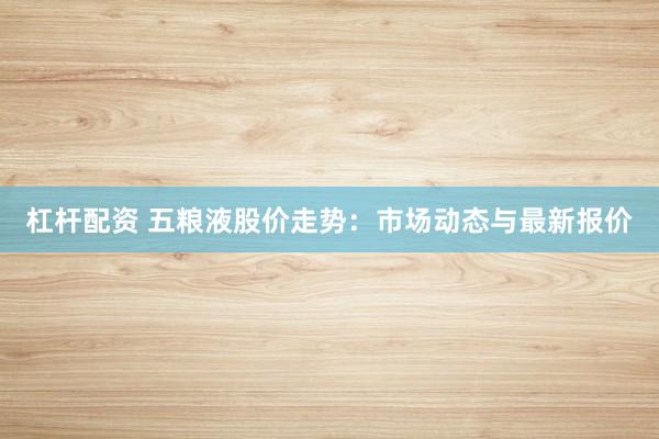 杠杆配资 五粮液股价走势：市场动态与最新报价