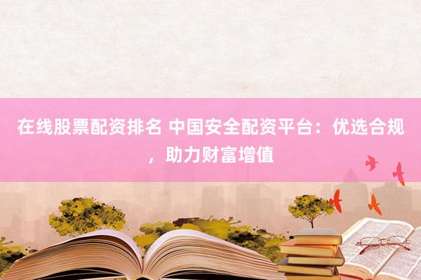 在线股票配资排名 中国安全配资平台：优选合规，助力财富增值