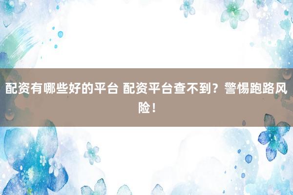 配资有哪些好的平台 配资平台查不到？警惕跑路风险！