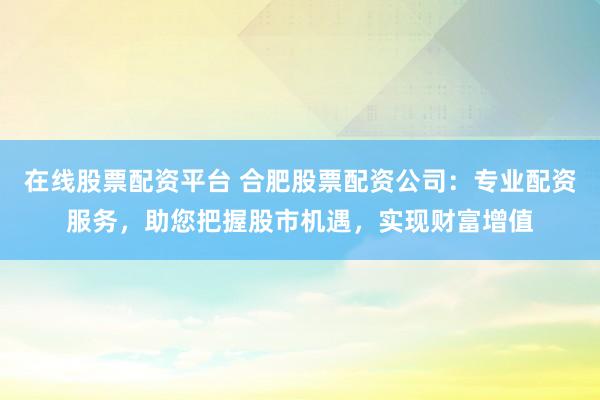 在线股票配资平台 合肥股票配资公司：专业配资服务，助您把握股市机遇，实现财富增值