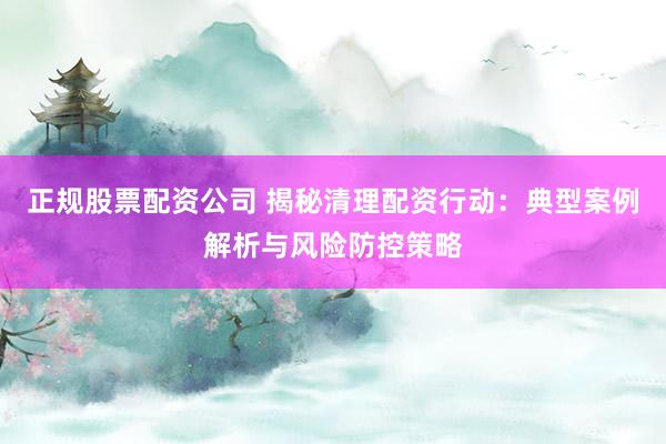 正规股票配资公司 揭秘清理配资行动：典型案例解析与风险防控策略