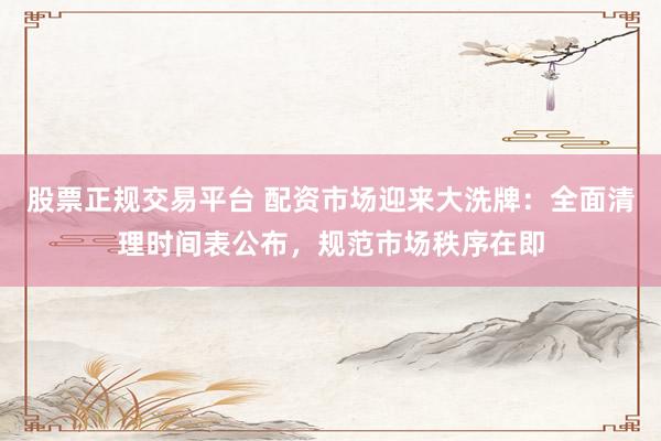 股票正规交易平台 配资市场迎来大洗牌：全面清理时间表公布，规范市场秩序在即