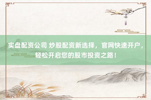 实盘配资公司 炒股配资新选择，官网快速开户，轻松开启您的股市投资之路！