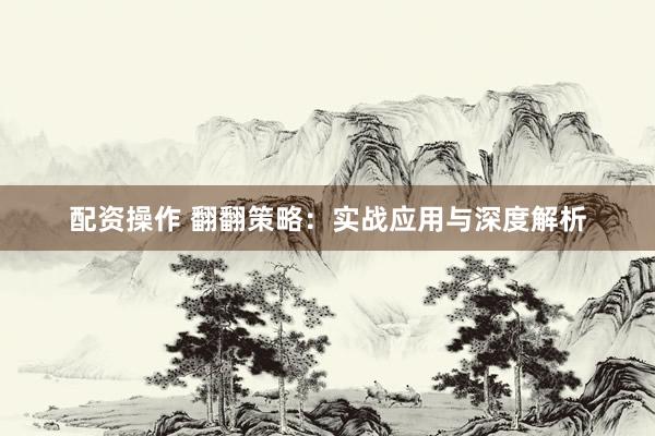 配资操作 翻翻策略：实战应用与深度解析