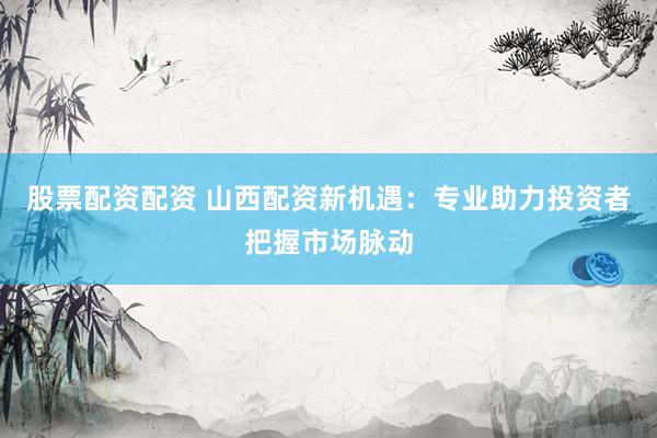 股票配资配资 山西配资新机遇：专业助力投资者把握市场脉动