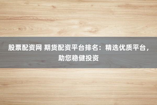 股票配资网 期货配资平台排名：精选优质平台，助您稳健投资