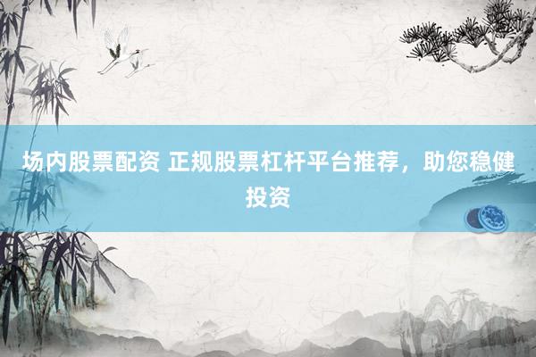 场内股票配资 正规股票杠杆平台推荐，助您稳健投资