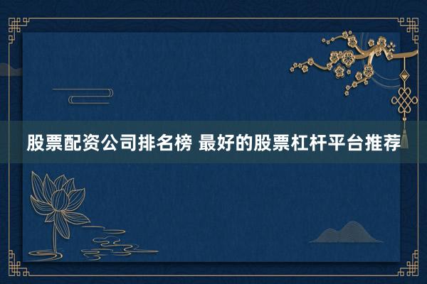 股票配资公司排名榜 最好的股票杠杆平台推荐