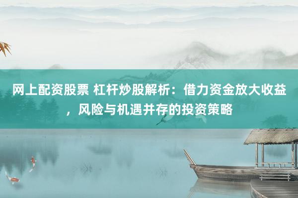 网上配资股票 杠杆炒股解析：借力资金放大收益，风险与机遇并存的投资策略