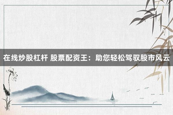 在线炒股杠杆 股票配资王：助您轻松驾驭股市风云