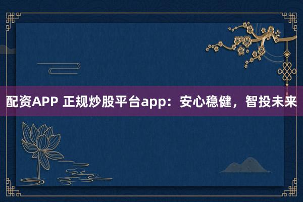 配资APP 正规炒股平台app：安心稳健，智投未来