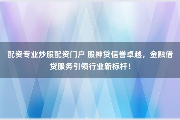 配资专业炒股配资门户 股神贷信誉卓越，金融借贷服务引领行业新标杆！