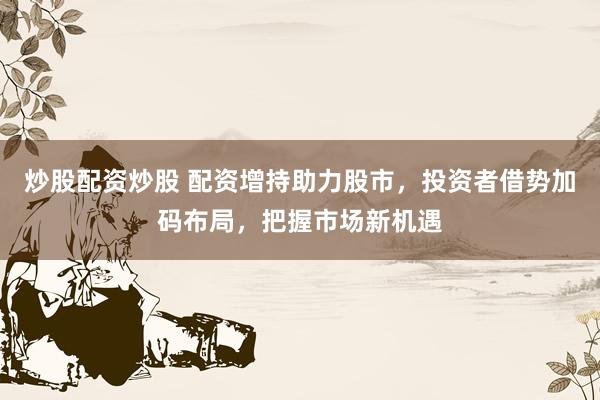 炒股配资炒股 配资增持助力股市，投资者借势加码布局，把握市场新机遇