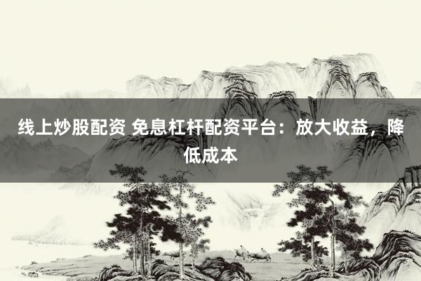 线上炒股配资 免息杠杆配资平台：放大收益，降低成本