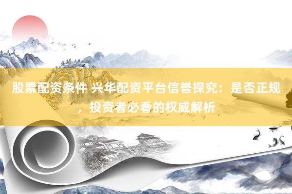 股票配资条件 兴华配资平台信誉探究：是否正规，投资者必看的权威解析