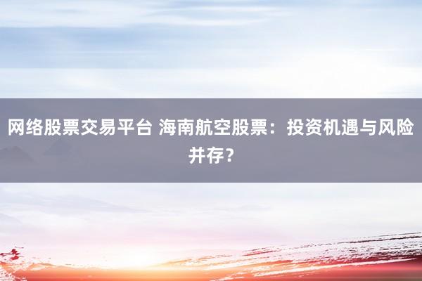 网络股票交易平台 海南航空股票：投资机遇与风险并存？