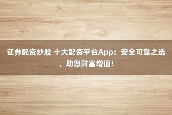 证券配资炒股 十大配资平台App：安全可靠之选，助您财富增值！