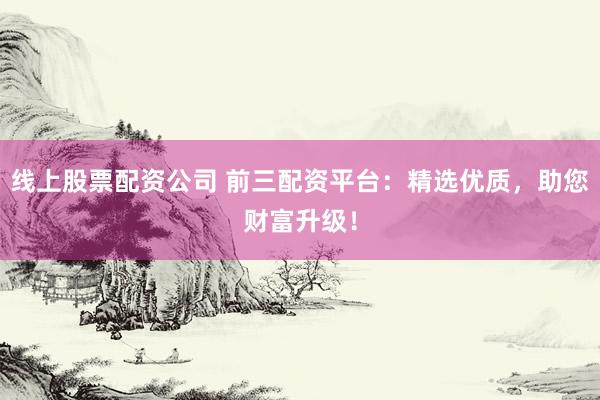 线上股票配资公司 前三配资平台：精选优质，助您财富升级！