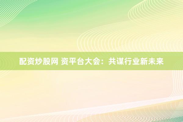 配资炒股网 资平台大会：共谋行业新未来