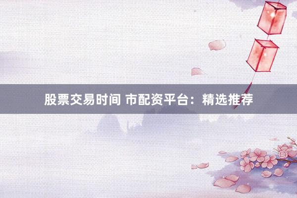 股票交易时间 市配资平台：精选推荐