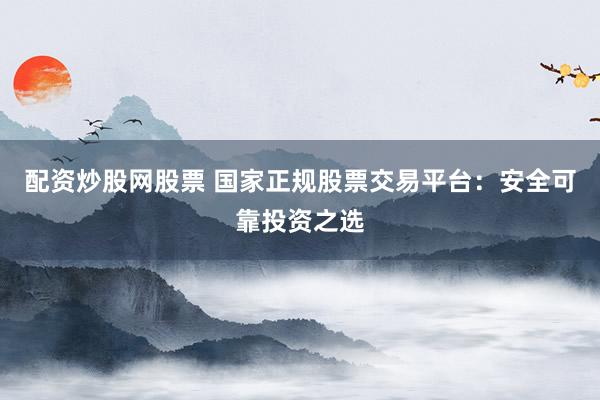 配资炒股网股票 国家正规股票交易平台：安全可靠投资之选