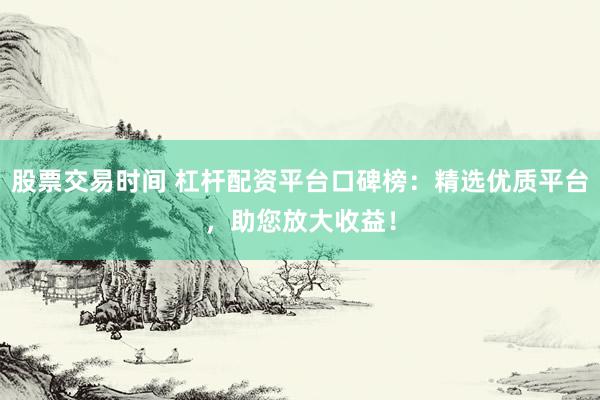 股票交易时间 杠杆配资平台口碑榜：精选优质平台，助您放大收益！
