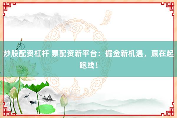 炒股配资杠杆 票配资新平台：掘金新机遇，赢在起跑线！