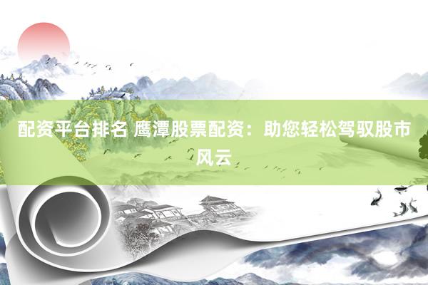 配资平台排名 鹰潭股票配资：助您轻松驾驭股市风云