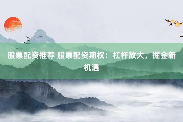 股票配资推荐 股票配资期权：杠杆放大，掘金新机遇