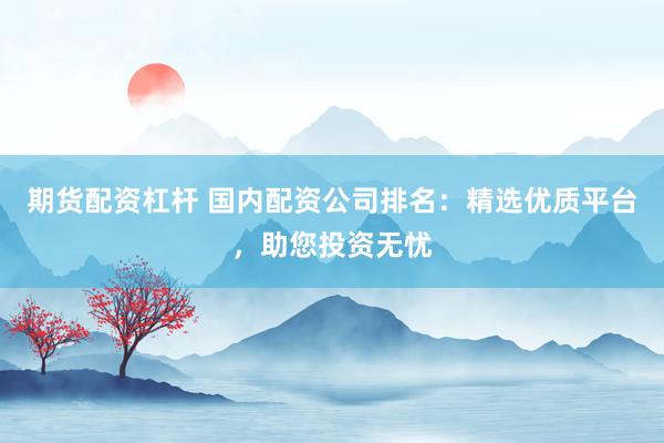 期货配资杠杆 国内配资公司排名：精选优质平台，助您投资无忧