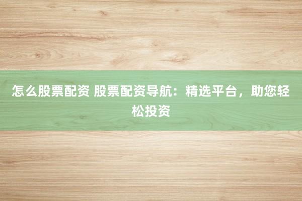 怎么股票配资 股票配资导航：精选平台，助您轻松投资
