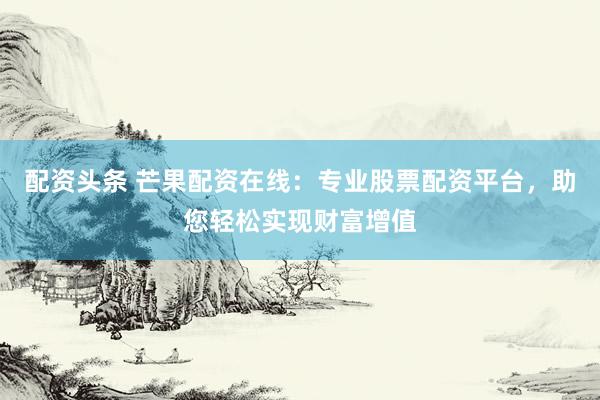 配资头条 芒果配资在线：专业股票配资平台，助您轻松实现财富增值